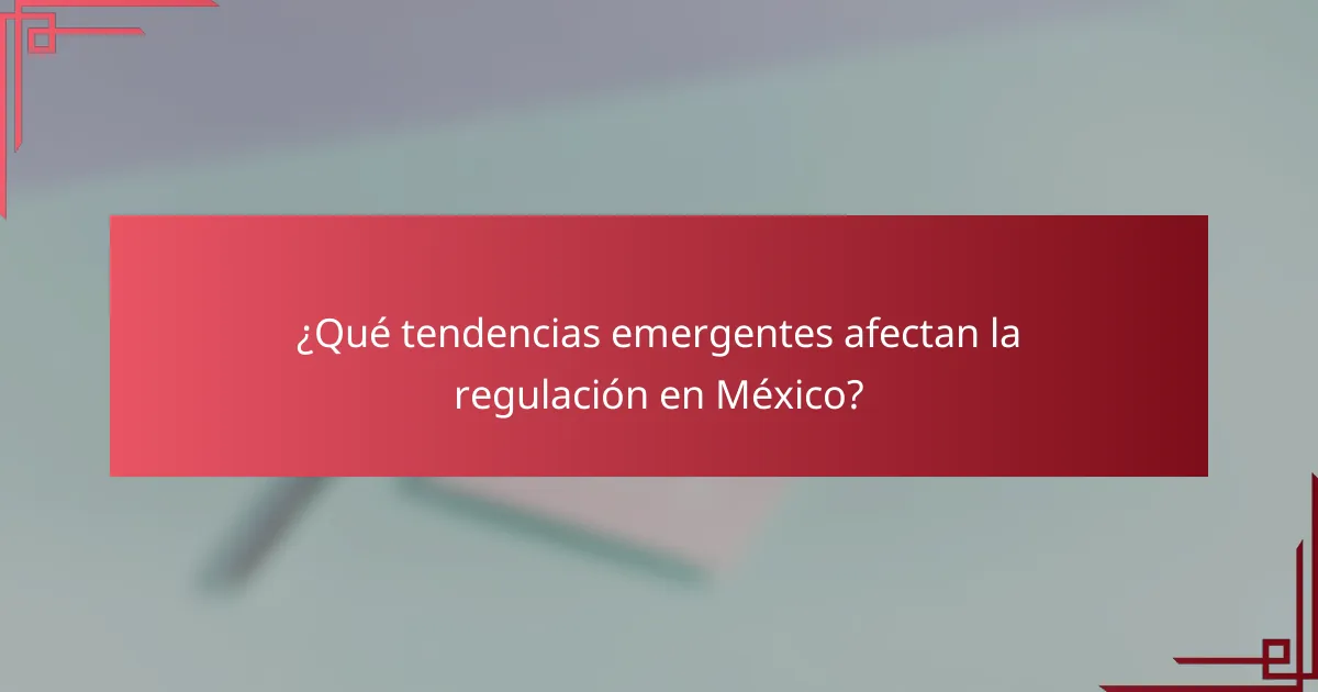 ¿Qué tendencias emergentes afectan la regulación en México?